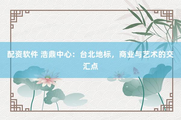 配资软件 浩鼎中心：台北地标，商业与艺术的交汇点