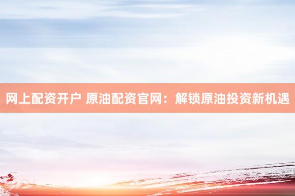 网上配资开户 原油配资官网：解锁原油投资新机遇