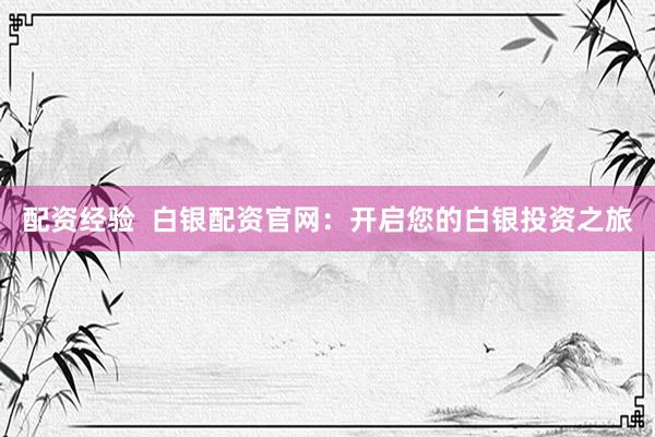 配资经验  白银配资官网：开启您的白银投资之旅