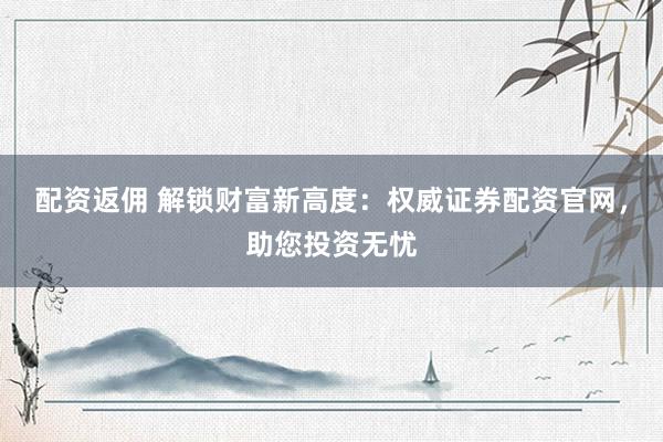 配资返佣 解锁财富新高度：权威证券配资官网，助您投资无忧