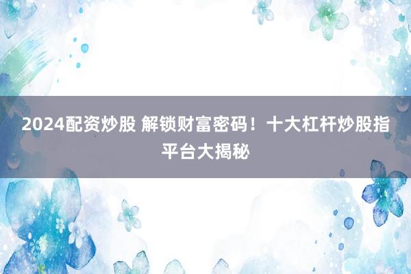 2024配资炒股 解锁财富密码！十大杠杆炒股指平台大揭秘
