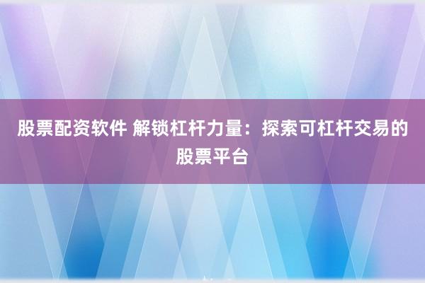 股票配资软件 解锁杠杆力量：探索可杠杆交易的股票平台