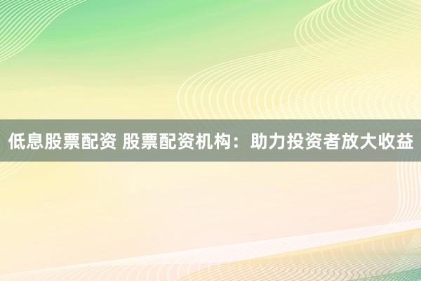低息股票配资 股票配资机构：助力投资者放大收益