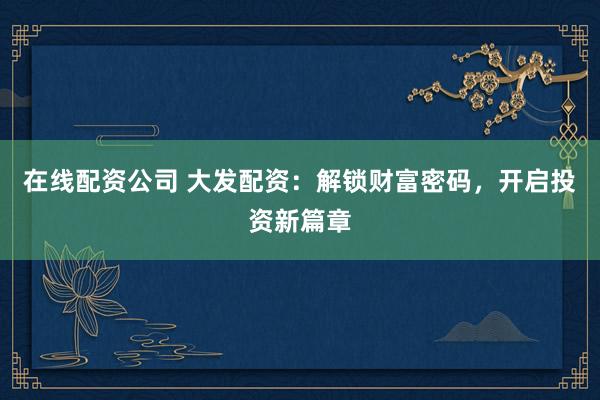 在线配资公司 大发配资：解锁财富密码，开启投资新篇章