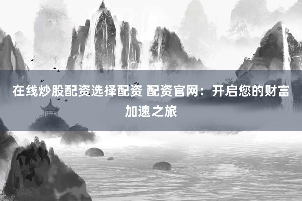 在线炒股配资选择配资 配资官网：开启您的财富加速之旅