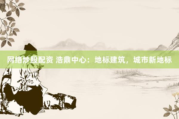 网络炒股配资 浩鼎中心：地标建筑，城市新地标