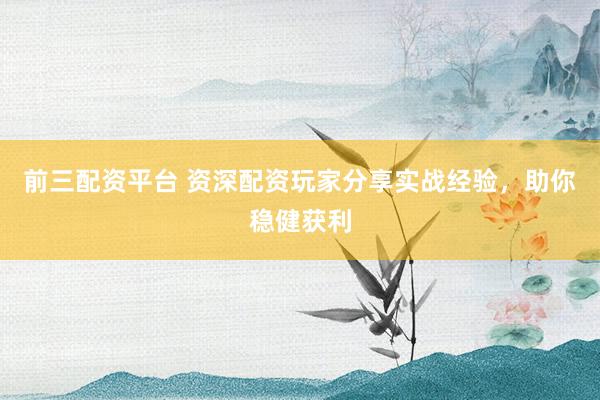 前三配资平台 资深配资玩家分享实战经验，助你稳健获利
