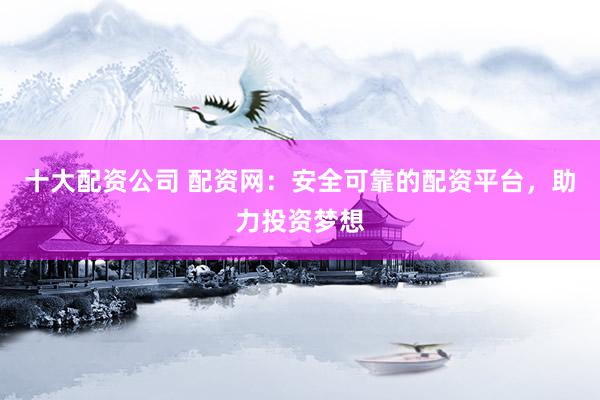 十大配资公司 配资网：安全可靠的配资平台，助力投资梦想