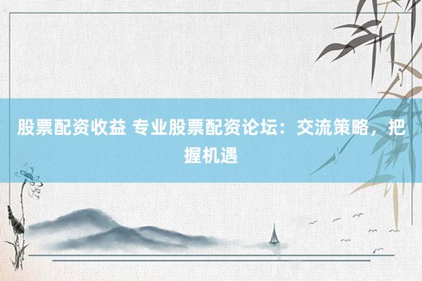 股票配资收益 专业股票配资论坛：交流策略，把握机遇
