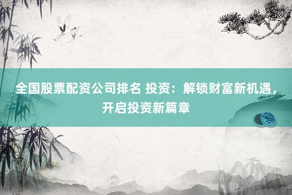 全国股票配资公司排名 投资：解锁财富新机遇，开启投资新篇章