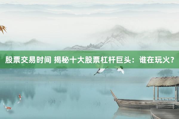 股票交易时间 揭秘十大股票杠杆巨头：谁在玩火？