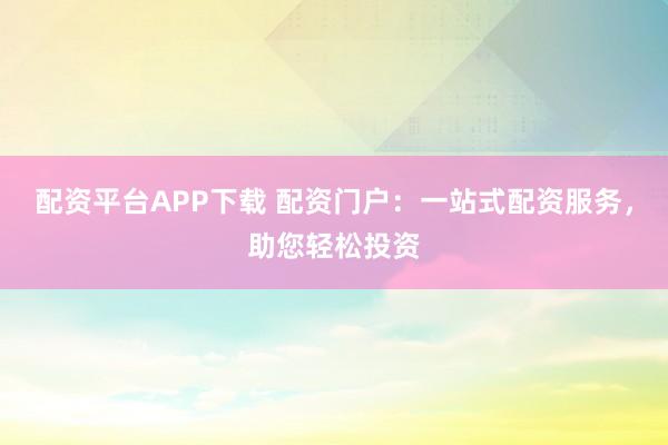 配资平台APP下载 配资门户：一站式配资服务，助您轻松投资