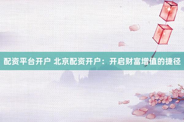 配资平台开户 北京配资开户：开启财富增值的捷径