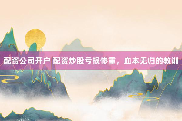 配资公司开户 配资炒股亏损惨重，血本无归的教训