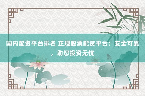 国内配资平台排名 正规股票配资平台：安全可靠，助您投资无忧
