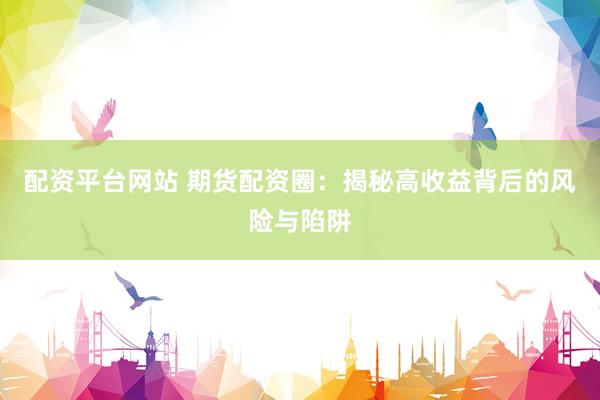 配资平台网站 期货配资圈：揭秘高收益背后的风险与陷阱