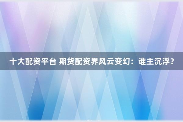 十大配资平台 期货配资界风云变幻：谁主沉浮？