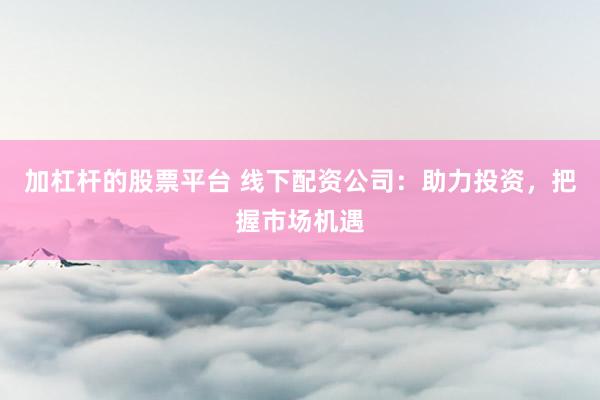 加杠杆的股票平台 线下配资公司：助力投资，把握市场机遇