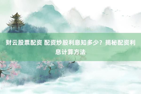 财云股票配资 配资炒股利息知多少？揭秘配资利息计算方法