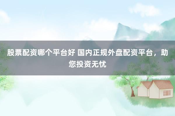 股票配资哪个平台好 国内正规外盘配资平台，助您投资无忧