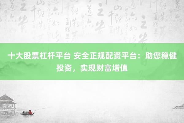 十大股票杠杆平台 安全正规配资平台：助您稳健投资，实现财富增值