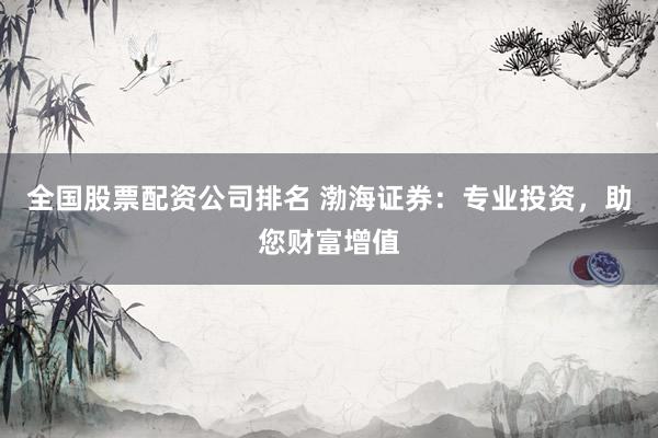全国股票配资公司排名 渤海证券：专业投资，助您财富增值
