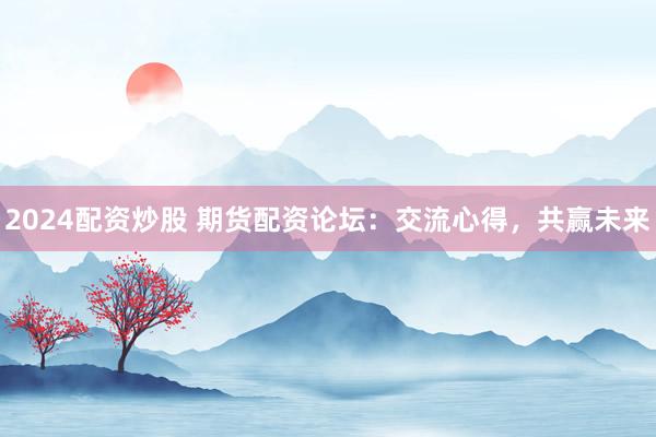 2024配资炒股 期货配资论坛：交流心得，共赢未来