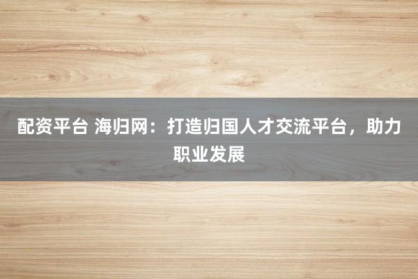配资平台 海归网：打造归国人才交流平台，助力职业发展
