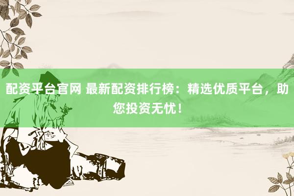 配资平台官网 最新配资排行榜：精选优质平台，助您投资无忧！