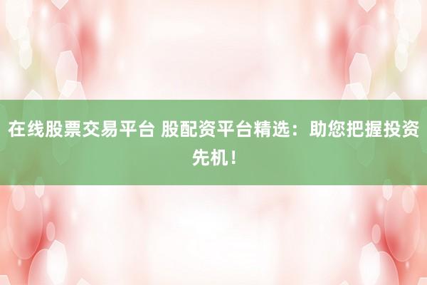 在线股票交易平台 股配资平台精选：助您把握投资先机！
