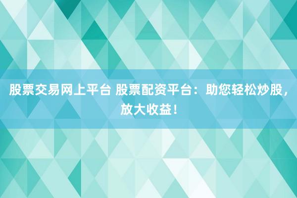 股票交易网上平台 股票配资平台：助您轻松炒股，放大收益！