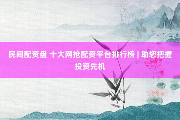民间配资盘 十大网抢配资平台排行榜 | 助您把握投资先机