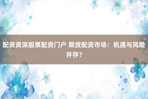 配资资深股票配资门户 期货配资市场：机遇与风险并存？