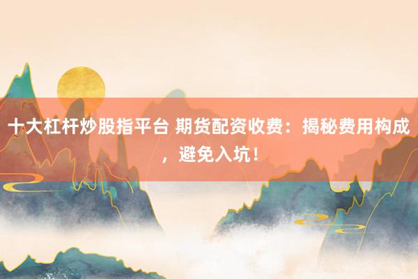 十大杠杆炒股指平台 期货配资收费：揭秘费用构成，避免入坑！