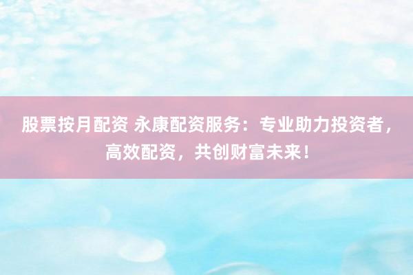 股票按月配资 永康配资服务：专业助力投资者，高效配资，共创财富未来！
