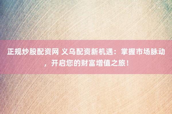 正规炒股配资网 义乌配资新机遇：掌握市场脉动，开启您的财富增值之旅！
