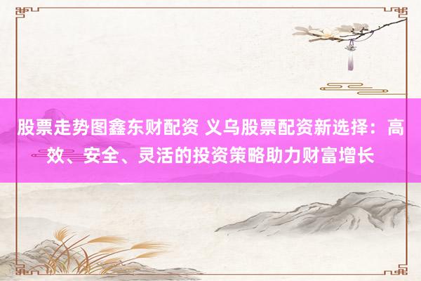 股票走势图鑫东财配资 义乌股票配资新选择：高效、安全、灵活的投资策略助力财富增长