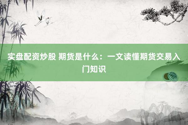 实盘配资炒股 期货是什么：一文读懂期货交易入门知识