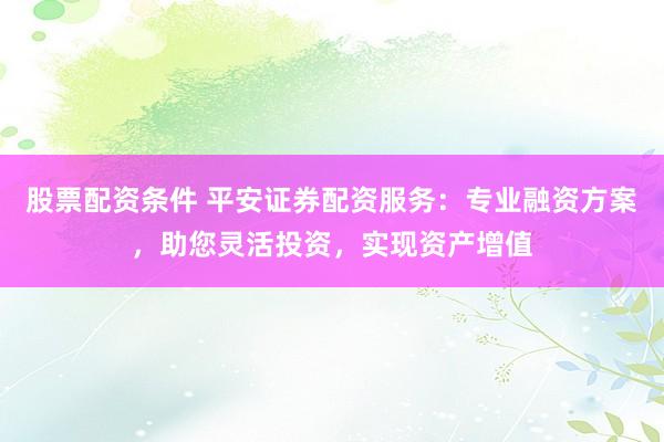 股票配资条件 平安证券配资服务：专业融资方案，助您灵活投资，实现资产增值