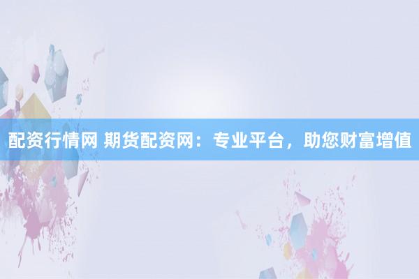 配资行情网 期货配资网：专业平台，助您财富增值