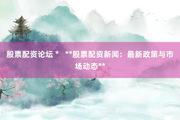 股票配资论坛 *   **股票配资新闻：最新政策与市场动态**
