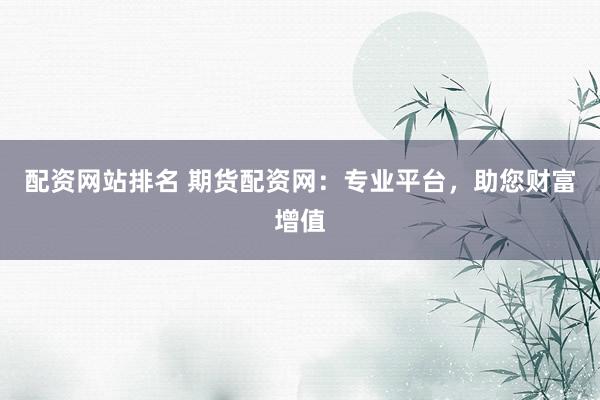 配资网站排名 期货配资网：专业平台，助您财富增值