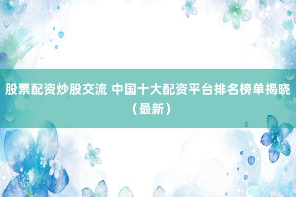 股票配资炒股交流 中国十大配资平台排名榜单揭晓（最新）