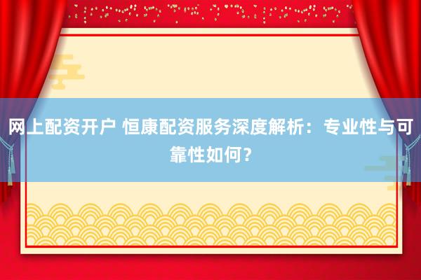 网上配资开户 恒康配资服务深度解析：专业性与可靠性如何？