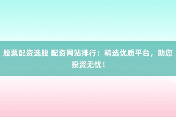 股票配资选股 配资网站排行：精选优质平台，助您投资无忧！