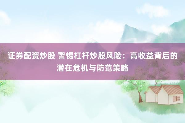 证券配资炒股 警惕杠杆炒股风险：高收益背后的潜在危机与防范策略