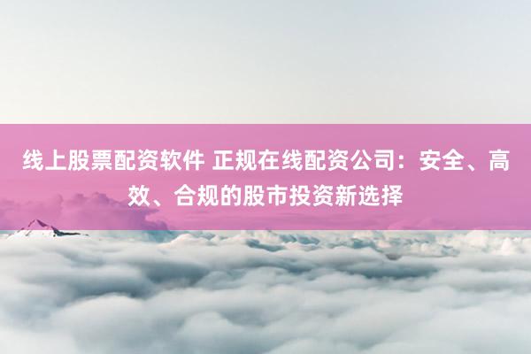 线上股票配资软件 正规在线配资公司：安全、高效、合规的股市投资新选择