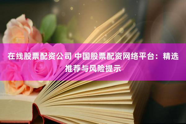 在线股票配资公司 中国股票配资网络平台：精选推荐与风险提示