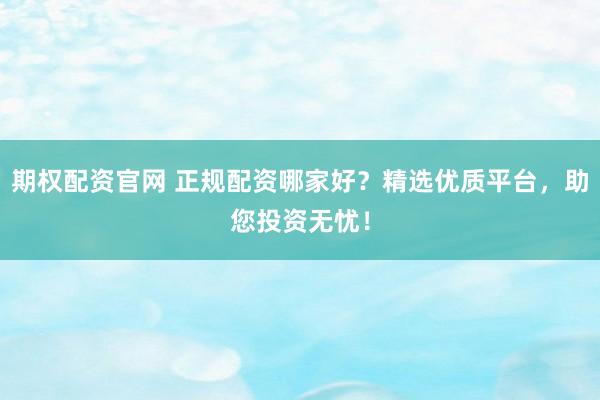 期权配资官网 正规配资哪家好？精选优质平台，助您投资无忧！