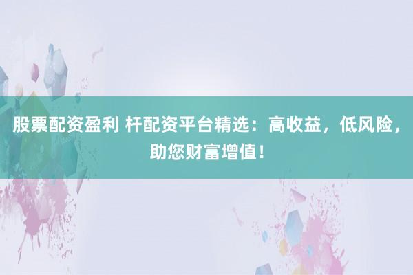 股票配资盈利 杆配资平台精选：高收益，低风险，助您财富增值！